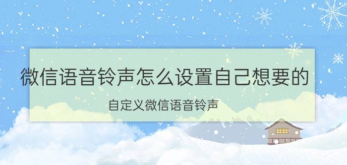 微信语音铃声怎么设置自己想要的 自定义微信语音铃声